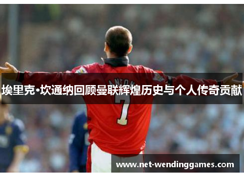 埃里克·坎通纳回顾曼联辉煌历史与个人传奇贡献