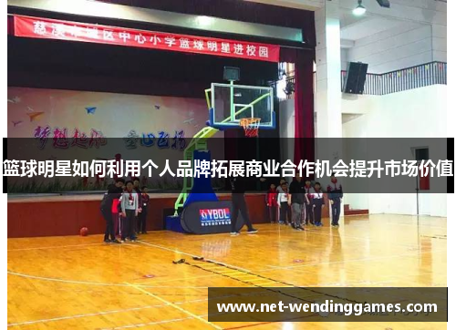 篮球明星如何利用个人品牌拓展商业合作机会提升市场价值 篮球明星如何利用个人品牌拓展商业合作机会提升市场价值