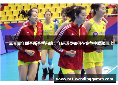 土耳其青年联赛新赛季前瞻:年轻球员如何在竞争中脱颖而出 土耳其青年联赛新赛季前瞻:年轻球员如何在竞争中脱颖而出