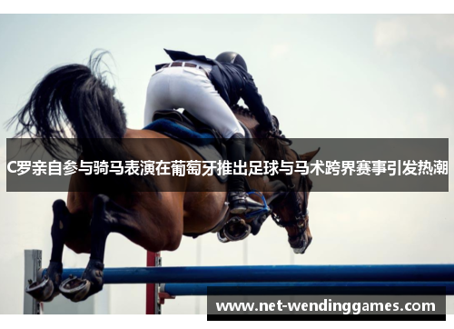 C罗亲自参与骑马表演在葡萄牙推出足球与马术跨界赛事引发热潮 C罗亲自参与骑马表演在葡萄牙推出足球与马术跨界赛事引发热潮
