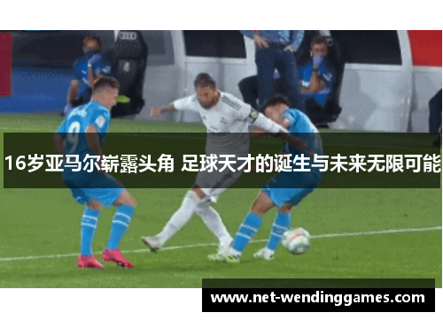 16岁亚马尔崭露头角 足球天才的诞生与未来无限可能 16岁亚马尔崭露头角 足球天才的诞生与未来无限可能