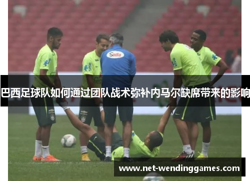 巴西足球队如何通过团队战术弥补内马尔缺席带来的影响