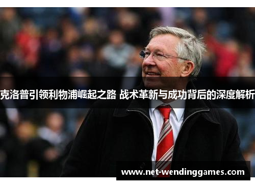 克洛普引领利物浦崛起之路 战术革新与成功背后的深度解析 克洛普引领利物浦崛起之路 战术革新与成功背后的深度解析