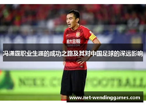 冯潇霆职业生涯的成功之路及其对中国足球的深远影响 冯潇霆职业生涯的成功之路及其对中国足球的深远影响