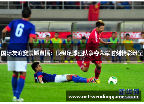 国际友谊赛震撼直播:顶级足球强队争夺荣耀时刻精彩纷呈 国际友谊赛震撼直播:顶级足球强队争夺荣耀时刻精彩纷呈