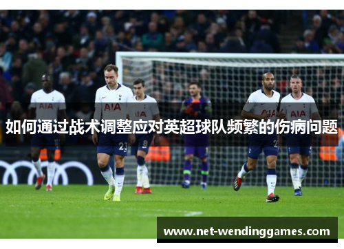 如何通过战术调整应对英超球队频繁的伤病问题 如何通过战术调整应对英超球队频繁的伤病问题