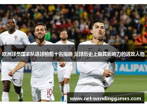 欧洲球员国家队进球榜前十名揭晓 足球历史上最具影响力的进攻人物 欧洲球员国家队进球榜前十名揭晓 足球历史上最具影响力的进攻人物