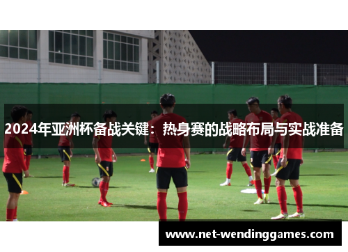 2024年亚洲杯备战关键:热身赛的战略布局与实战准备 2024年亚洲杯备战关键:热身赛的战略布局与实战准备