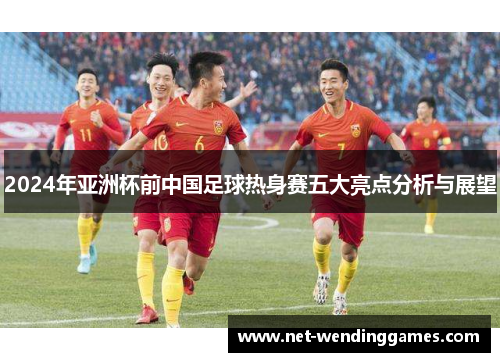 2024年亚洲杯前中国足球热身赛五大亮点分析与展望