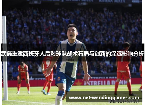 武磊重返西班牙人后对球队战术布局与创新的深远影响分析 武磊重返西班牙人后对球队战术布局与创新的深远影响分析