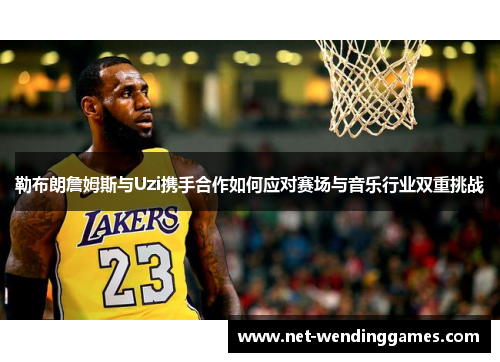 勒布朗詹姆斯与Uzi携手合作如何应对赛场与音乐行业双重挑战