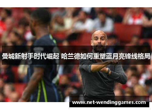 曼城新射手时代崛起 哈兰德如何重塑蓝月亮锋线格局 曼城新射手时代崛起 哈兰德如何重塑蓝月亮锋线格局