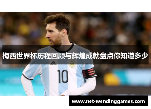 梅西世界杯历程回顾与辉煌成就盘点你知道多少