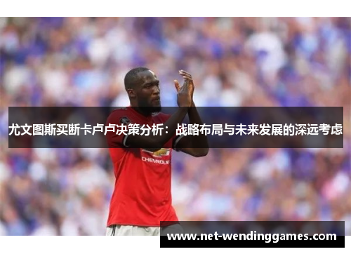 尤文图斯买断卡卢卢决策分析：战略布局与未来发展的深远考虑