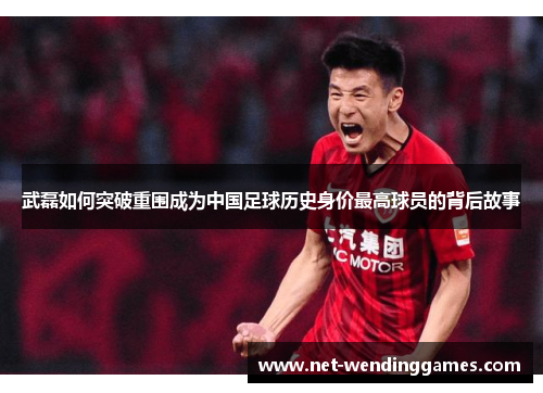 武磊如何突破重围成为中国足球历史身价最高球员的背后故事