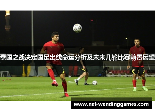 泰国之战决定国足出线命运分析及未来几轮比赛前景展望