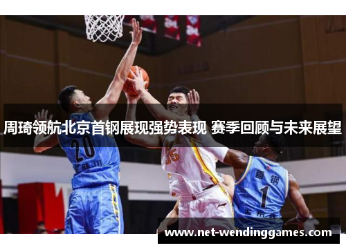 周琦领航北京首钢展现强势表现 赛季回顾与未来展望 周琦领航北京首钢展现强势表现 赛季回顾与未来展望