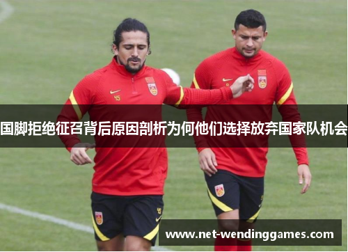 国脚拒绝征召背后原因剖析为何他们选择放弃国家队机会 国脚拒绝征召背后原因剖析为何他们选择放弃国家队机会