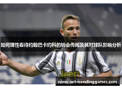 如何理性看待约翰巴卡约科的转会传闻及其对球队影响分析