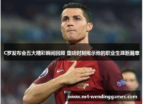 C罗发布会五大精彩瞬间回顾 重磅时刻揭示他的职业生涯新篇章