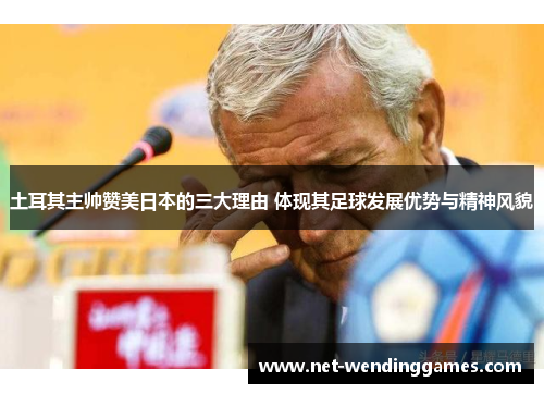 土耳其主帅赞美日本的三大理由 体现其足球发展优势与精神风貌