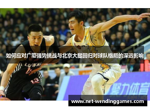 如何应对广厦强势挑战与北京大腿回归对球队格局的深远影响 如何应对广厦强势挑战与北京大腿回归对球队格局的深远影响