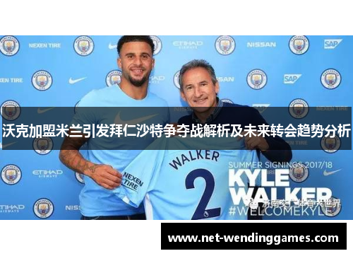 沃克加盟米兰引发拜仁沙特争夺战解析及未来转会趋势分析 沃克加盟米兰引发拜仁沙特争夺战解析及未来转会趋势分析