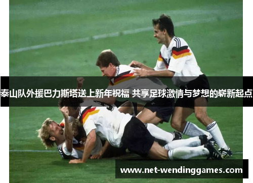 泰山队外援巴力斯塔送上新年祝福 共享足球激情与梦想的崭新起点