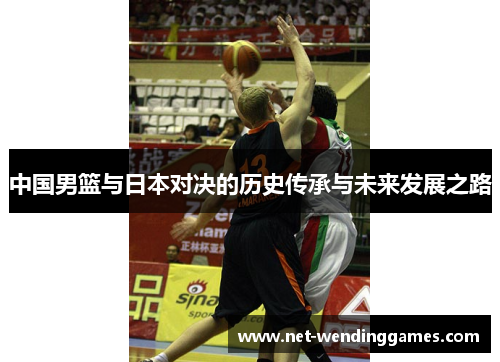 中国男篮与日本对决的历史传承与未来发展之路 中国男篮与日本对决的历史传承与未来发展之路