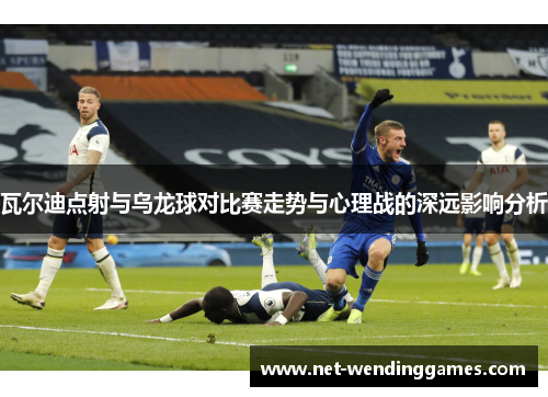 瓦尔迪点射与乌龙球对比赛走势与心理战的深远影响分析 瓦尔迪点射与乌龙球对比赛走势与心理战的深远影响分析