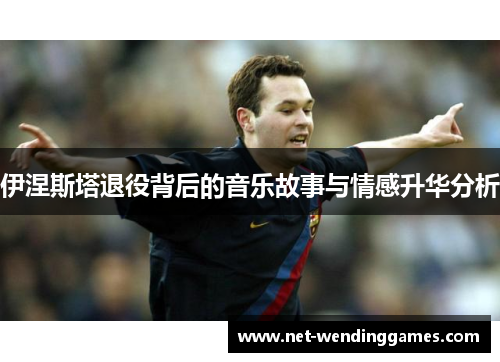 伊涅斯塔退役背后的音乐故事与情感升华分析 伊涅斯塔退役背后的音乐故事与情感升华分析