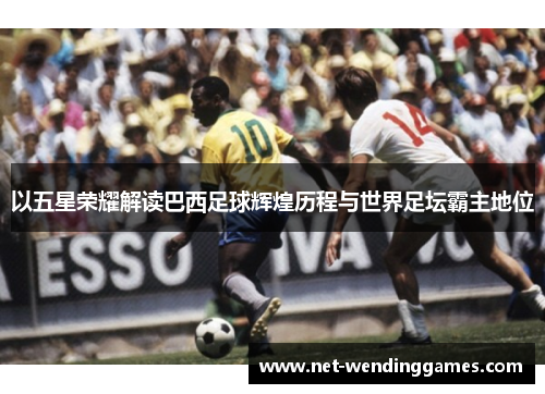 以五星荣耀解读巴西足球辉煌历程与世界足坛霸主地位 以五星荣耀解读巴西足球辉煌历程与世界足坛霸主地位