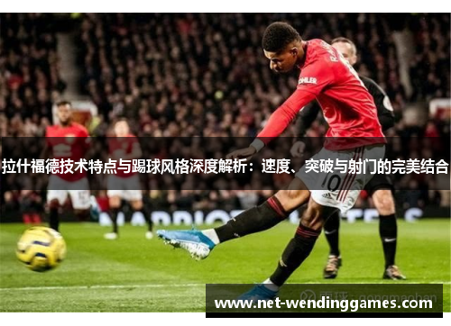 拉什福德技术特点与踢球风格深度解析：速度、突破与射门的完美结合