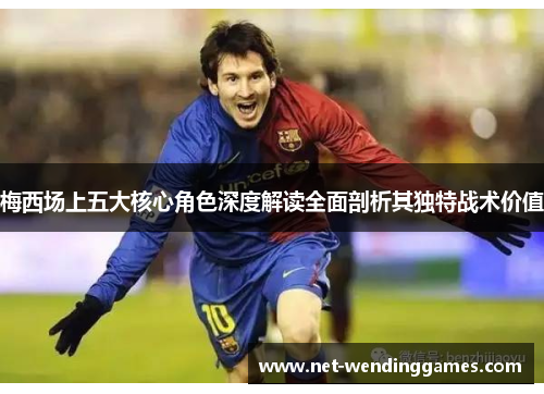 梅西场上五大核心角色深度解读全面剖析其独特战术价值