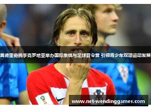 莫德里奇携手克罗地亚举办国际象棋与足球夏令营 引领青少年双项运动发展