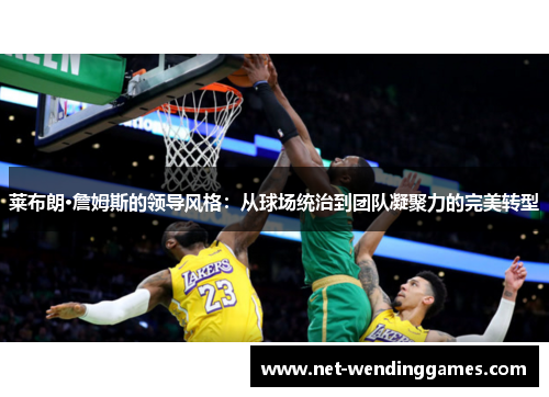 莱布朗·詹姆斯的领导风格:从球场统治到团队凝聚力的完美转型 莱布朗·詹姆斯的领导风格:从球场统治到团队凝聚力的完美转型