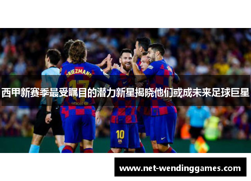 西甲新赛季最受瞩目的潜力新星揭晓他们或成未来足球巨星 西甲新赛季最受瞩目的潜力新星揭晓他们或成未来足球巨星