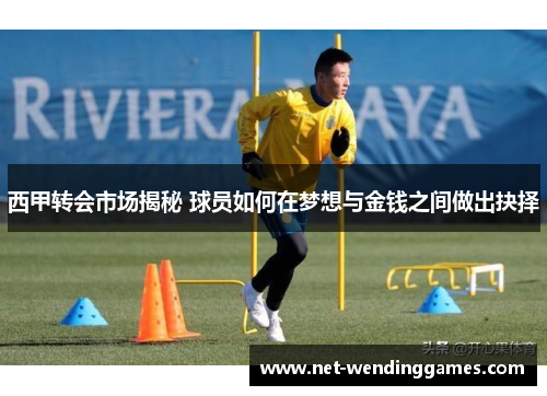 西甲转会市场揭秘 球员如何在梦想与金钱之间做出抉择 西甲转会市场揭秘 球员如何在梦想与金钱之间做出抉择