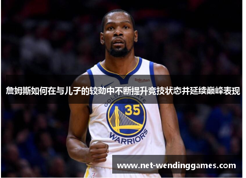 詹姆斯如何在与儿子的较劲中不断提升竞技状态并延续巅峰表现 詹姆斯如何在与儿子的较劲中不断提升竞技状态并延续巅峰表现