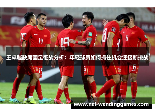 王燊超缺席国足征战分析:年轻球员如何抓住机会迎接新挑战 王燊超缺席国足征战分析:年轻球员如何抓住机会迎接新挑战