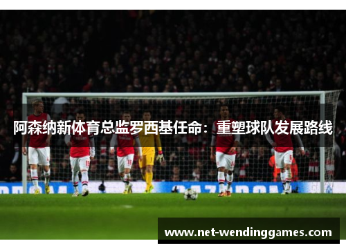 阿森纳新体育总监罗西基任命：重塑球队发展路线