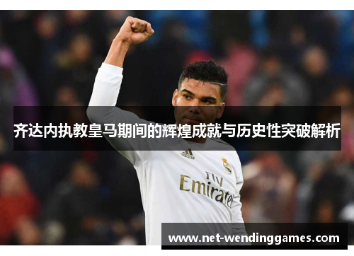 齐达内执教皇马期间的辉煌成就与历史性突破解析